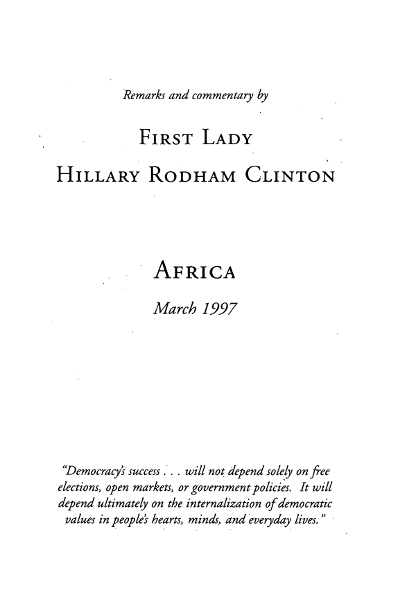 handle is hein.forrel/afrcm0001 and id is 1 raw text is: 




Remarks and commentary by


             FIRST LADY

HILLARY RODHAM CLINTON





               AFRICA

               March 1997










 Democracy's success  will not depend solely on free
 elections, open markets, or government policies. It will
 depend ultimately on the internalization of democratic
 values in people's hearts, minds, and everyday lives.


