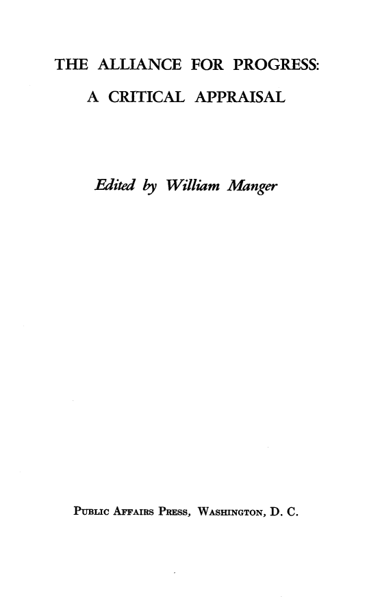 handle is hein.forrel/allprog0001 and id is 1 raw text is: 


THE ALLIANCE FOR PROGRESS:

    A CRITICAL APPRAISAL




    Edited by William Manger


PUBLIC AFFAIRS PRESS, WASHINGTON, D. C.


