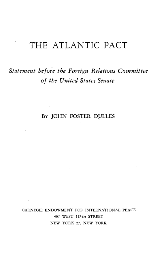 handle is hein.forrel/altcptsfr0001 and id is 1 raw text is: 






       THE ATLANTIC PACT



Statement before the Foreign Relations Committee

          of the United States Senate





          By JOHN FOSTER DULLES















    CARNEGIE ENDOWMENT FOR INTERNATIONAL PEACE
              405 WEST 117TH STREET
              NEW YORK 27, NEW YORK



