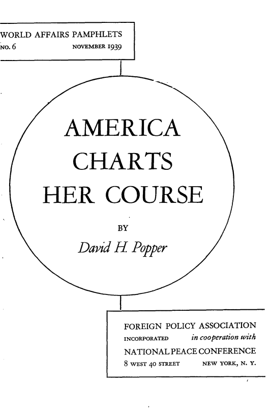 handle is hein.forrel/amachcs0001 and id is 1 raw text is: 


WORLD AFFAIRS PAMPHLETS
NO. 6      NOVEMBER 1939









          AMERICA



          CHARTS



       HER COURSE


                   BY

            David H Popper








                   FOREIGN POLICY ASSOCIATION
                   INCORPORATED  in cooperation with
                   NATIONAL PEACE CONFERENCE
                   8 WEST 40 STREET  NEW YORK, N. Y.


I


