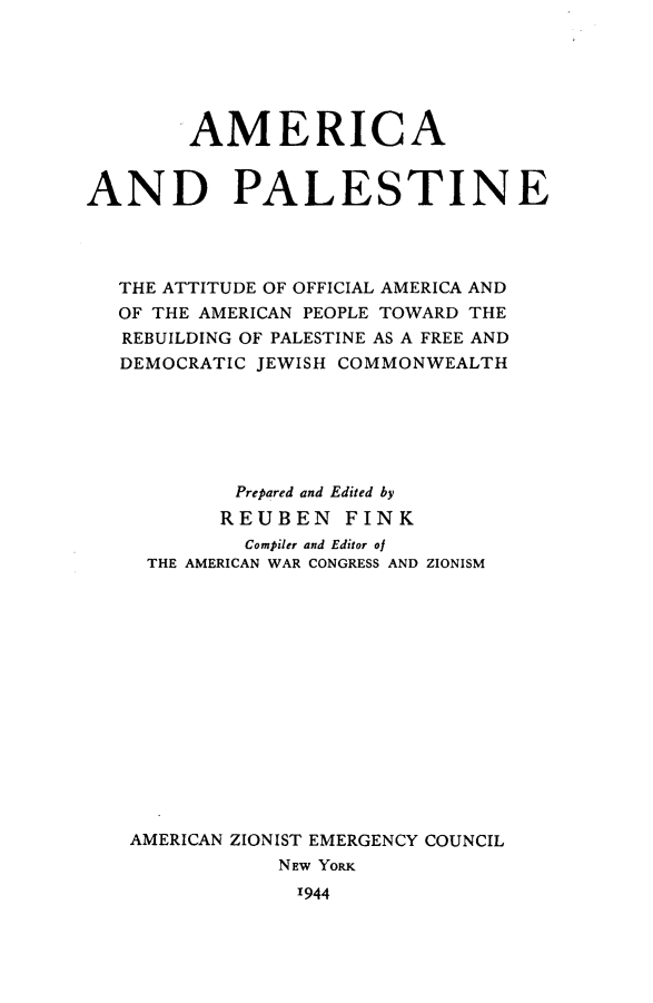 handle is hein.forrel/amcaplstn0001 and id is 1 raw text is: 






        AMERICA



AND PALESTINE




   THE ATTITUDE OF OFFICIAL AMERICA AND
   OF THE AMERICAN PEOPLE TOWARD THE
   REBUILDING OF PALESTINE AS A FREE AND
   DEMOCRATIC JEWISH COMMONWEALTH






            Prepared and Edited by
            REUBEN FINK
            Compiler and Editor of
     THE AMERICAN WAR CONGRESS AND ZIONISM















   AMERICAN ZIONIST EMERGENCY COUNCIL
               NEW Yomx
                 11944


