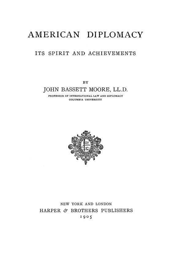 handle is hein.forrel/amcndiplo0001 and id is 1 raw text is: 





AMERICAN DIPLOMACY


  ITS SPIRIT AND ACHIEVEMENTS





                 BY
     JOHN BASSETT MOORE, LL.D.
     PROFESSOR OF INTERNATIONAL LAW AND DIPLOMACY
             COLUMBIA UNIVERSITY


       NEW YORK AND LONDON
HARPER & BROTHERS PUBLISHERS
             1905


