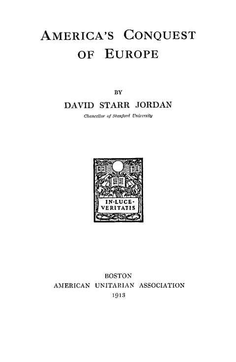 handle is hein.forrel/amcqeur0001 and id is 1 raw text is: 



AMERICA'S CONQUEST


   OF EUROPE




           BY

DAVID   STARR  JORDAN
    Chancellor of Stardord Univcrsity


          VERITATIS









          BOSTON
AMERICAN UNITARIAN ASSOCIATION
            1913



