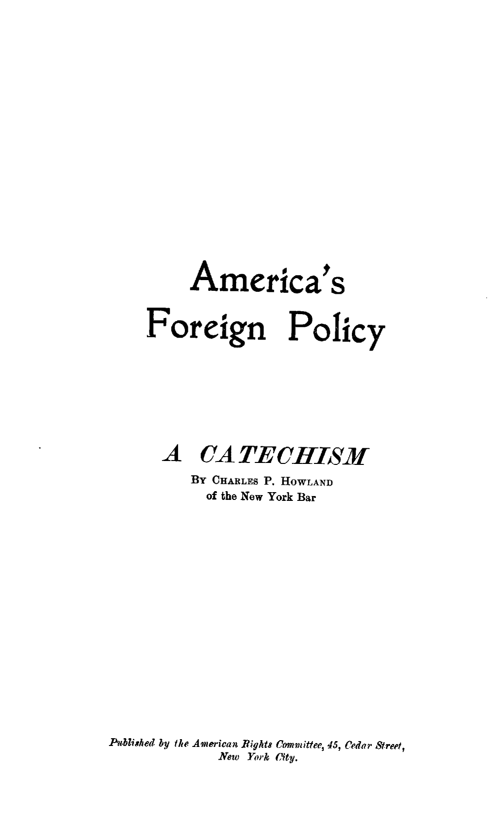 handle is hein.forrel/amcsfgnpc0001 and id is 1 raw text is: 
















                         t
          America's


     Foreign Policy







     A CA TECHISM
          BY CHARLES P. HOWLAND
            of the New York Bar















Piblished by the American Rights Committee, 45, Cedar Street,
             New York City.


