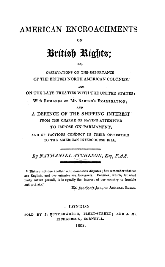handle is hein.forrel/amencro0001 and id is 1 raw text is: 






AMERICAN ENCROACHMENTS

                        ON





                        OR,

           OBSERVATIONS ON THE'IMPORTANCE

      OF THE BRITISH NORTH AMERICAN COLONIES.

                        AND
   ON THE LATE TREATIES WITH THE UNITED STATES -

     With REMARKS on Mr. BARING's EXAMINATION;
                        AN D

     A DEFENCE OF THE SHIPPING INTEREST
        FROM THE CHARGE OF HAVING ATTEMPTED
             TO IMPOSE ON- PARLIAMENT,

     AND OF FACTIOUS CONDUCT IN THEIR OPPOSITION
          TO THE AMERICAN INTERCOURSE BILL.



     By NAT1ANIEL ATCItESON, Esq. F.4S.


   c Disturb not one another with domestick disputes; but remember that we
   are English, and our eiiemies are foreigners.  Enemies; which, let what
   party soever prevail, it is equally the interest of our country to humble
   and ijt :ai.. '
                      Dn   t    Lt o'.,ia or AiMIRAL BLAKE,




                   - LONDON

  SOLD BY J. BUTTERWORTH, FLEET-STREET; AND J, X;
               RICHARDSON, CORNHILL.

                       1808.


