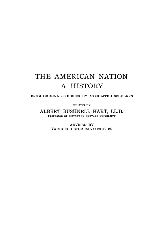 handle is hein.forrel/ameriwp0001 and id is 1 raw text is: 


















  THE AMERICAN NATION

           A HISTORY

FROM ORIGINAL SOURCES BY ASSOCIATED SCHOLARS

                EDITED BY

   ALBERT BUSHNELL HART, LL.D.
       PROFESSOR OF HISTORY IN HARVARD UNIVERSITY

               ADVISED BY
        VARIOUS HISTORICAL SOCIETIES


