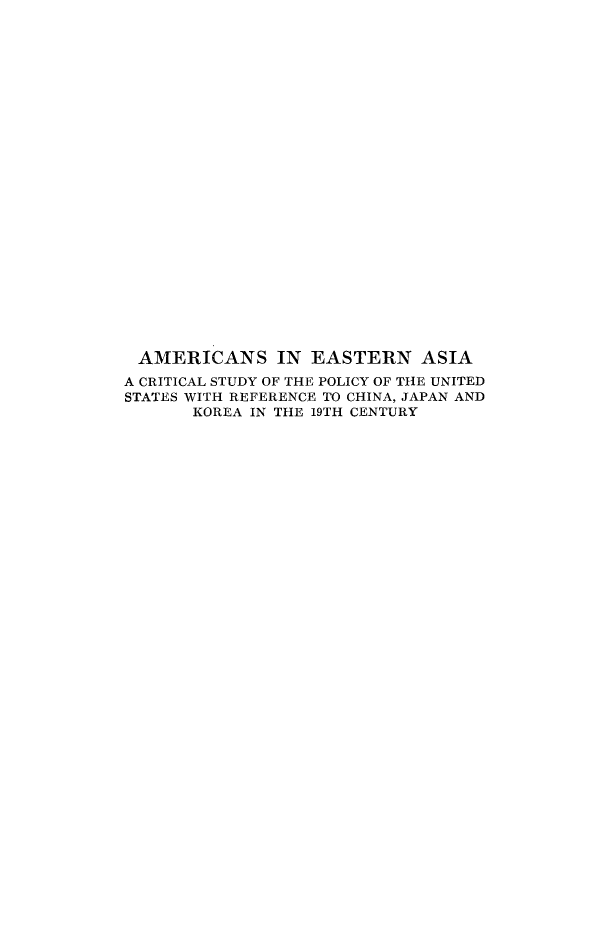 handle is hein.forrel/amestrna0001 and id is 1 raw text is: 

























AMERICANS IN EASTERN ASIA
A CRITICAL STUDY OF THE POLICY OF THE UNITED
STATES WITH REFERENCE TO CHINA, JAPAN AND
       KOREA IN THE 19TH CENTURY


