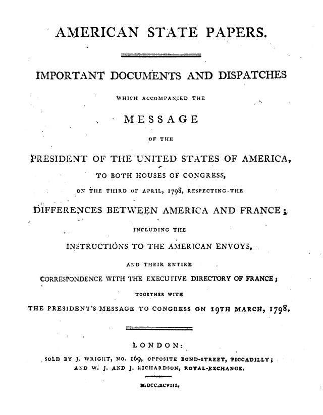 handle is hein.forrel/amstpp0001 and id is 1 raw text is: 


     AMERICAN STATE PAPERS.




  IMPORTANT DOCUMENTS AND DISPATCHES

                WHICH ACCOMPAN.IED THE


                  . ELESSAGE

                      OF THE


 PRESIDENT  OF THE  UNITED   STATES  OF AMERICA,

             TO BOTH HOUSES OF CONGRESS,

         ON THE THIRD OF APRIL, 1798, RESPECTING-THE

 DIFFERENCES   BETWEEN   AMERICA  AND  FRANCE,

                    INCLUDING THE

       INSTRUCTIONS TO THE AMERICAN ENVOYS,

                  AND THEIR ENTIRE

  CORRESPONDENCE WITH THE EXECUTIVE DIRECTORY OF FRANCE

                    TOGETHER WITIf

THE PRESIDENI'S MESSAGE TO CONGRESS ON 19TH MARCH, 17989




                   LON  DO N:
   SOLD BY J. WRIGHT, NO. 169, OPPOSITE BOND-STREET, PICCADILLY;
         AND W. J. AND J. RICHARDSON, ROYAL-XXCHANGE.

                     m.Dcc.xc vsas,


