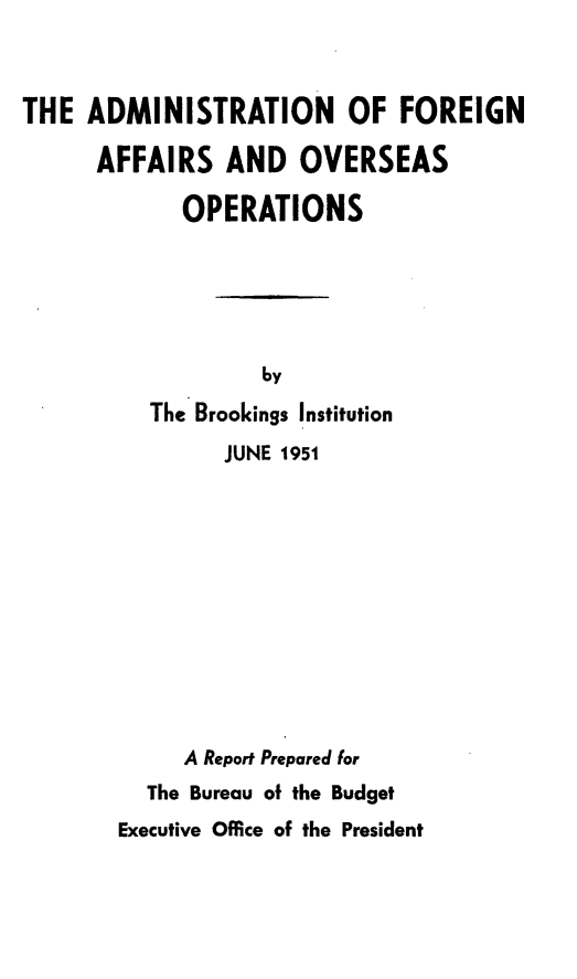 handle is hein.forrel/anfnasoson0001 and id is 1 raw text is: 



THE ADMINISTRATION OF FOREIGN

      AFFAIRS AND OVERSEAS

             OPERATIONS





                   by
          The Brookings Institution
                JUNE 1951












             A Report Prepared for
          The Bureau of the Budget
        Executive Office of the President


