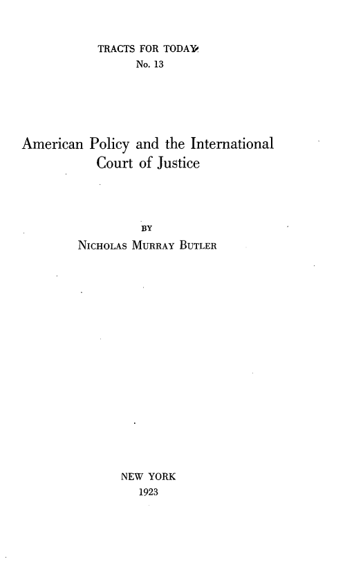 handle is hein.forrel/apyilcj0001 and id is 1 raw text is: 


            TRACTS FOR TODAY
                 No. 13






American Policy and the International

           Court of Justice




                  BY
         NiCHOLAS MURRAY BUTLER


NEW YORK
   1923



