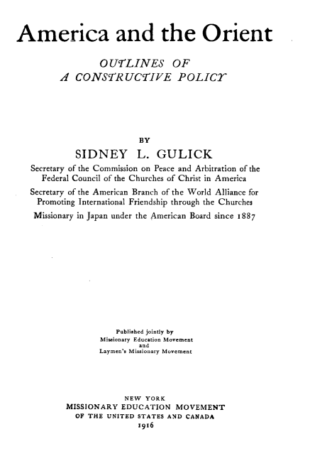 handle is hein.forrel/araotoscv0001 and id is 1 raw text is: 


America and the Orient


                 0 UrLINES OF
         A CONSTRUCTIVE POLICE






                          BY
            SIDNEY L. GULICK
   Secretary of the Commission on Peace and Arbitration of the
     Federal Council of the Churches of Christ in America
   Secretary of the American Branch of the World Alliance for
   Promoting International Friendship through the Churches
   Missionary in Japan under the American Board since 1887


          Published jointly by
       Missionary Education Movement
               and
       Laymen's Missionary Movement




            NEW YORK
MISSIONARY EDUCATION MOVEMENT
  OF THE UNITED STATES AND CANADA
               z916


