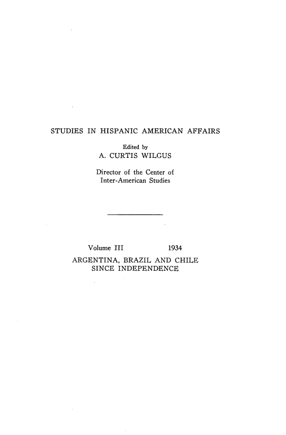 handle is hein.forrel/arbrci0001 and id is 1 raw text is: 
















STUDIES  IN HISPANIC  AMERICAN   AFFAIRS

                 Edited by
           A. CURTIS  WILGUS

           Director of the Center of
           Inter-American Studies


Volume III


1934


ARGENTINA,  BRAZIL  AND  CHILE
     SINCE INDEPENDENCE


