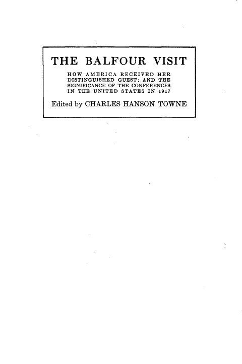handle is hein.forrel/bfrvsth0001 and id is 1 raw text is: 










THE BALFOUR VISIT

    HOW AMERICA RECEIVED HER
    DISTINGUISHED GUEST; AND THE
    SIGNIFICANCE OF THE CONFERENCES
    IN THE UNITED STATES IN 1917

Edited by CHARLES HANSON TOWNE



