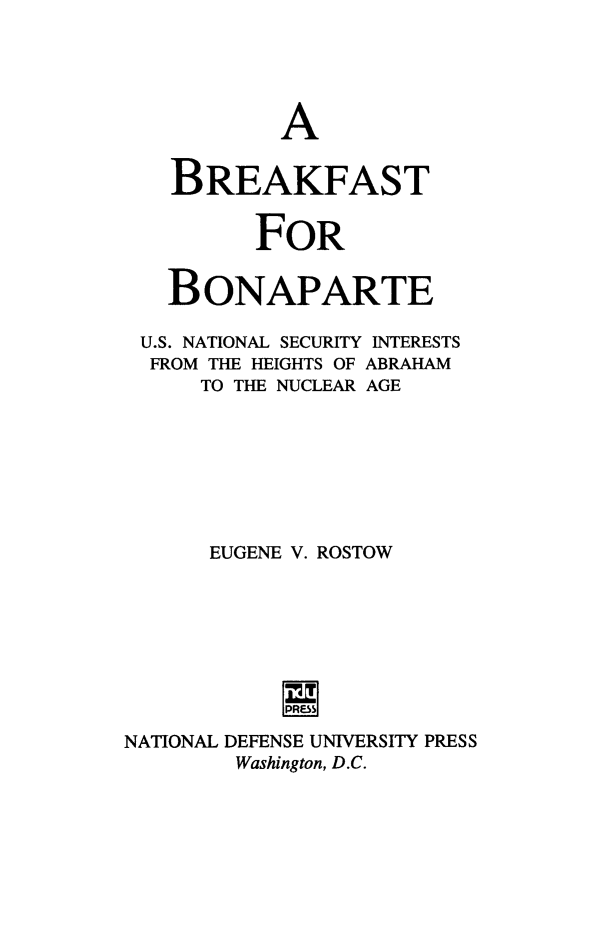 handle is hein.forrel/brekfsbo0001 and id is 1 raw text is: 





           A


   BREAKFAST


         FOR


   BONAPARTE

 U.S. NATIONAL SECURITY INTERESTS
 FROM THE HEIGHTS OF ABRAHAM
      TO THE NUCLEAR AGE







      EUGENE V. ROSTOW







           INI
NATIONAL DEFENSE UNIVERSITY PRESS
        Washington, D.C.


