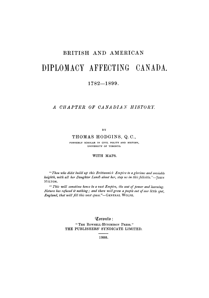 handle is hein.forrel/briamdaf0001 and id is 1 raw text is: BRITISH AND AMERICAN
DIPLOMACY AFFECTING CANADA.
1782-1899.
A CHAPTER OF CANADIAN HISTORY.
BY
THOMAS HODGINS, Q.C.,
FORMERLY SCHOLAR IN CIVIL POLITY AND HISTORY,
UNIVERSITY OF TORONTO.
WITH MAPS.
Thou who didst build up this Brittannick Empire to a glorious and enviable
heikhth, with all her Daughter Lands about her, stay us in this felicitie. -JOH N
MiILTON.
11 This will sometime hence be a vast Empire, the seat of power and learning.
Nature has refused it nothing; and there will grow a people out of our li'tle s ot,
England, that will fill this vast space.-GEN FRAL WOLFF.
co4orouto :
TiE RoN'SELL-HUTCHISON PRESS.
THE PUBLISHERS' SYNDICATE LIMITED.
1900.


