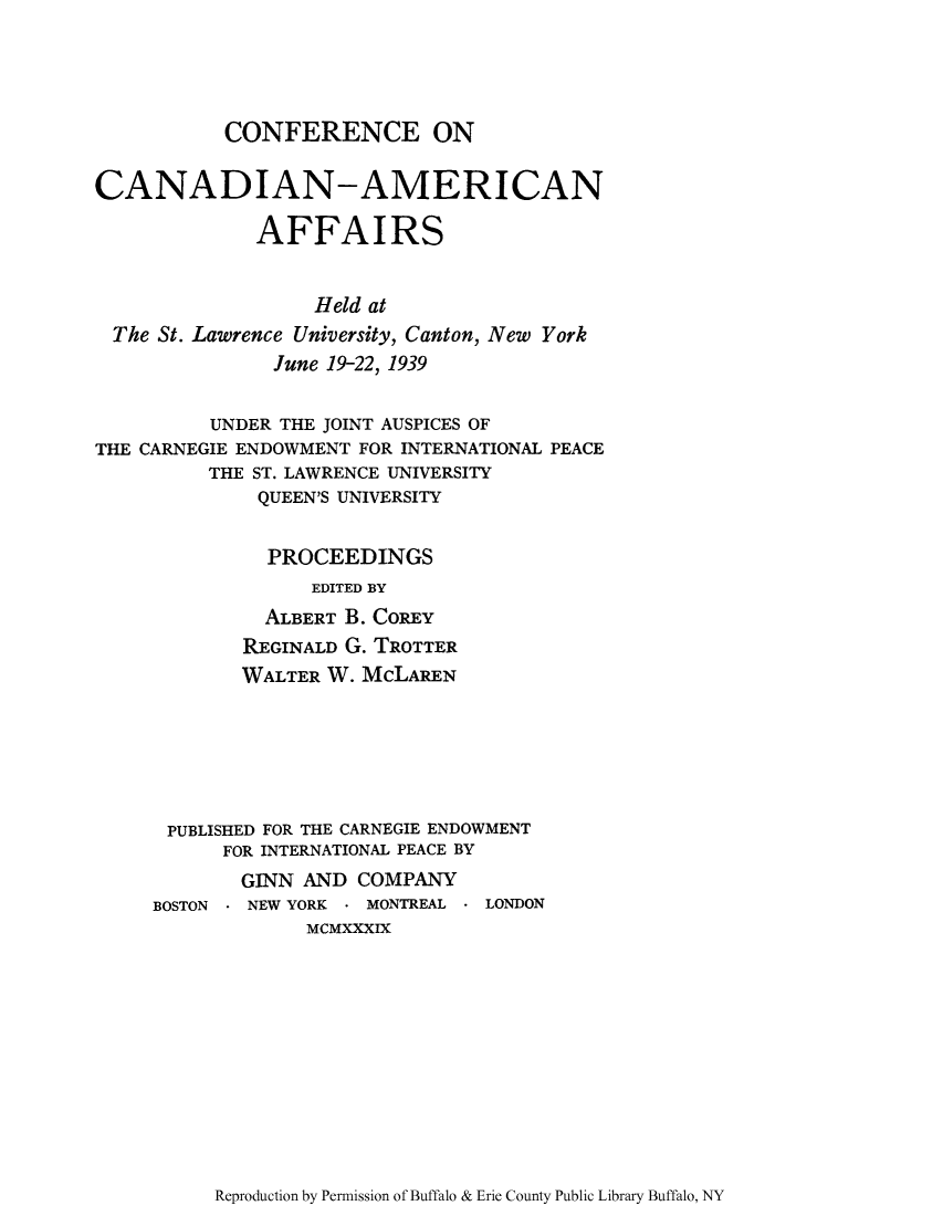 handle is hein.forrel/canadhat0001 and id is 1 raw text is: CONFERENCE ON
CANADIAN-AMERICAN
AFFAIRS
Held at
The St. Lawrence University, Canton, New York
June 19-22, 1939
UNDER THE JOINT AUSPICES OF
THE CARNEGIE ENDOWMENT FOR INTERNATIONAL PEACE
THE ST. LAWRENCE UNIVERSITY
QUEEN'S UNIVERSITY
PROCEEDINGS
EDITED BY
ALBERT B. COREY
REGINALD G. TROTTER
WALTER W. McLAREN
PUBLISHED FOR THE CARNEGIE ENDOWMENT
FOR INTERNATIONAL PEACE BY
GINN AND COMPANY
BOSTON - NEW YORK * MONTREAL - LONDON
MCMXXXIX

Reproduction by Permission of Buffalo & Erie County Public Library Buffalo, NY


