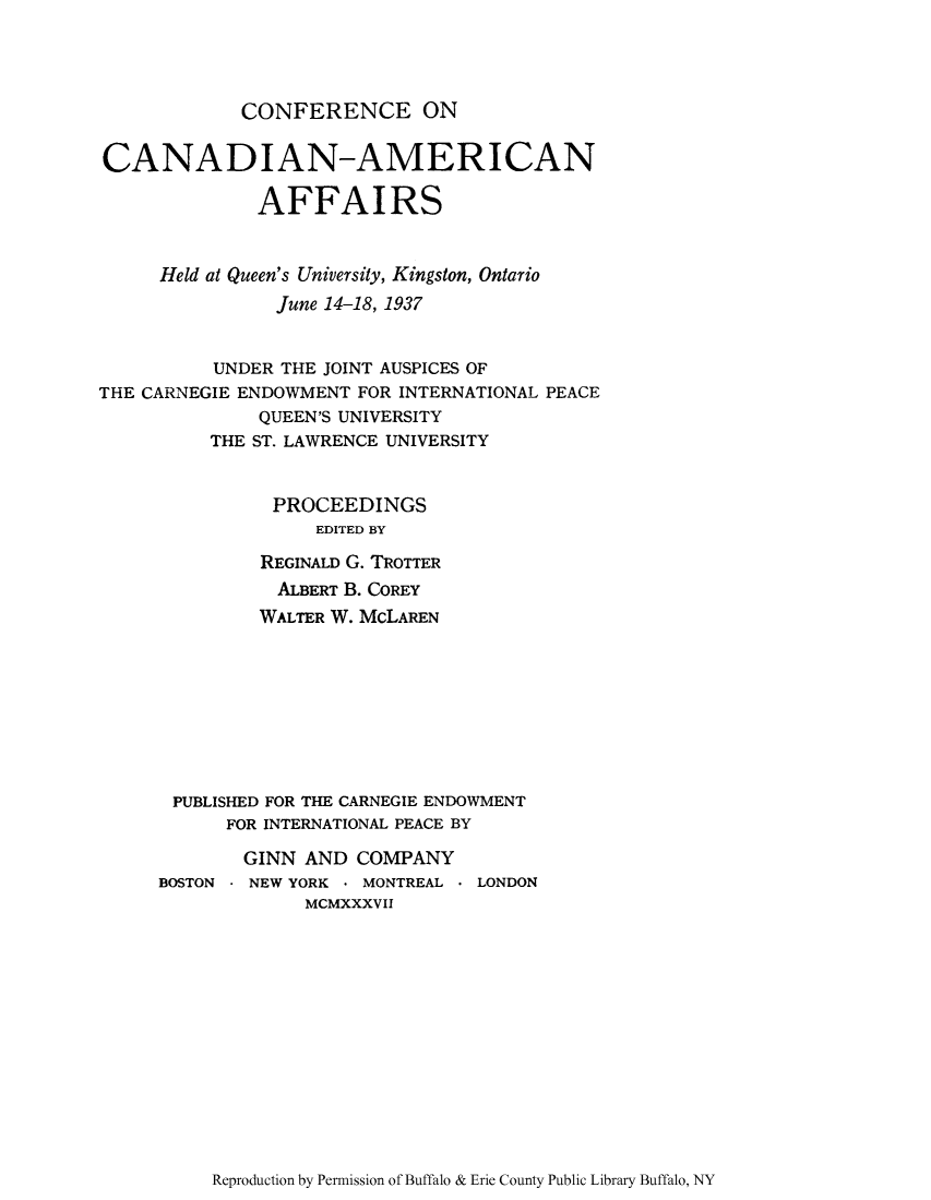 handle is hein.forrel/ccamaffh0001 and id is 1 raw text is: CONFERENCE ON

CANADIAN-AMERICAN
AFFAIRS
Held at Queen's University, Kingston, Ontario
June 14-18, 1937
UNDER THE JOINT AUSPICES OF
THE CARNEGIE ENDOWMENT FOR INTERNATIONAL PEACE
QUEEN'S UNIVERSITY
THE ST. LAWRENCE UNIVERSITY
PROCEEDINGS
EDITED BY
REGINALD G. TROTTER
ALBERT B. COREY
WALTER W. McLAREN
PUBLISHED FOR THE CARNEGIE ENDOWMENT
FOR INTERNATIONAL PEACE BY
GINN AND COMPANY
BOSTON - NEW YORK * MONTREAL * LONDON
MCMXXXVII

Reproduction by Permission of Buffalo & Erie County Public Library Buffalo, NY


