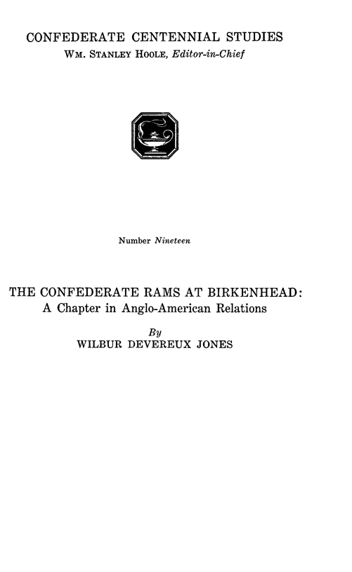 handle is hein.forrel/cfdrbknh0001 and id is 1 raw text is: 

CONFEDERATE CENTENNIAL STUDIES
     WM. STANLEY HOOLE, Editor-in-Chief


               Number Nineteen



THE CONFEDERATE RAMS AT BIRKENHEAD:
     A Chapter in Anglo-American Relations

                   By
         WILBUR DEVEREUX JONES


