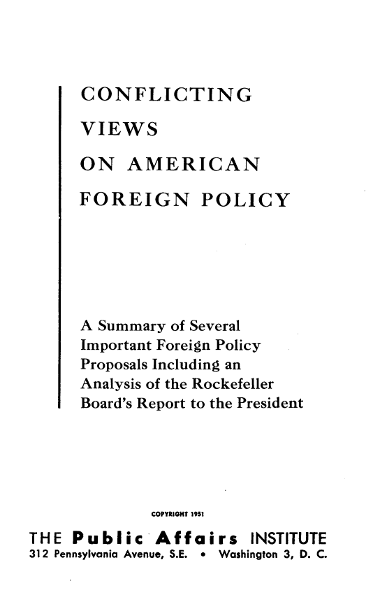 handle is hein.forrel/cgvf0001 and id is 1 raw text is: 



CONFLICTING

VIEWS

ON AMERICAN


FOREIGN


POLICY


      A Summary of Several
      Important Foreign Policy
      Proposals Including an
      Analysis of the Rockefeller
      Board's Report to the President





             COPYRIGHT 1951
THE Public 'Affairs INSTITUTE
312 Pennsylvania Avenue, S.E. e Washington 3, D. C.


