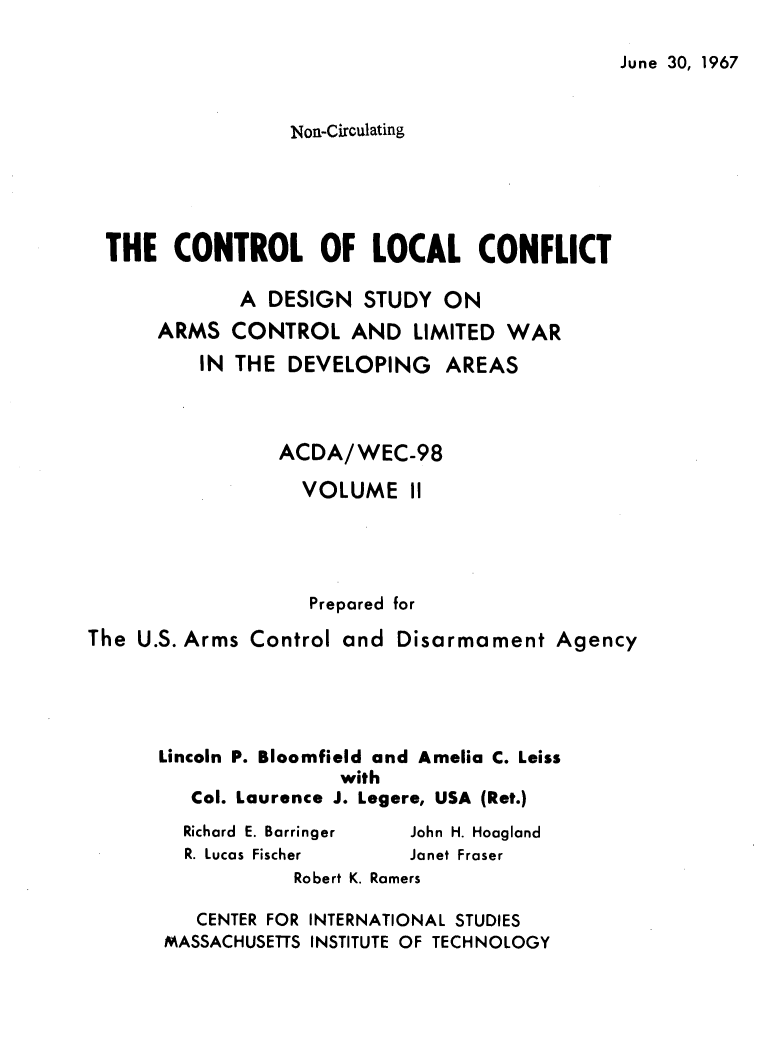 handle is hein.forrel/cntlcnfl0002 and id is 1 raw text is: 

June 30, 1967


                  Non-Circulating





  THE  CONTROL OF LOCAL CONFLICT

             A  DESIGN  STUDY  ON
      ARMS  CONTROL AND LIMITED WAR
          IN THE DEVELOPING AREAS



                 ACDA/WEC-98

                   VOLUME   II




                   Prepared for

The U.S. Arms Control and  Disarmament   Agency





      Lincoln P. Bloomfield and Amelia C. Leiss
                      with
         Col. Laurence J. Legere, USA (Ret.)
         Richard E. Barringer John H. Hoagland
         R. Lucas Fischer   Janet Fraser
                  Robert K. Ramers

         CENTER FOR INTERNATIONAL STUDIES
       MASSACHUSETTS INSTITUTE OF TECHNOLOGY


