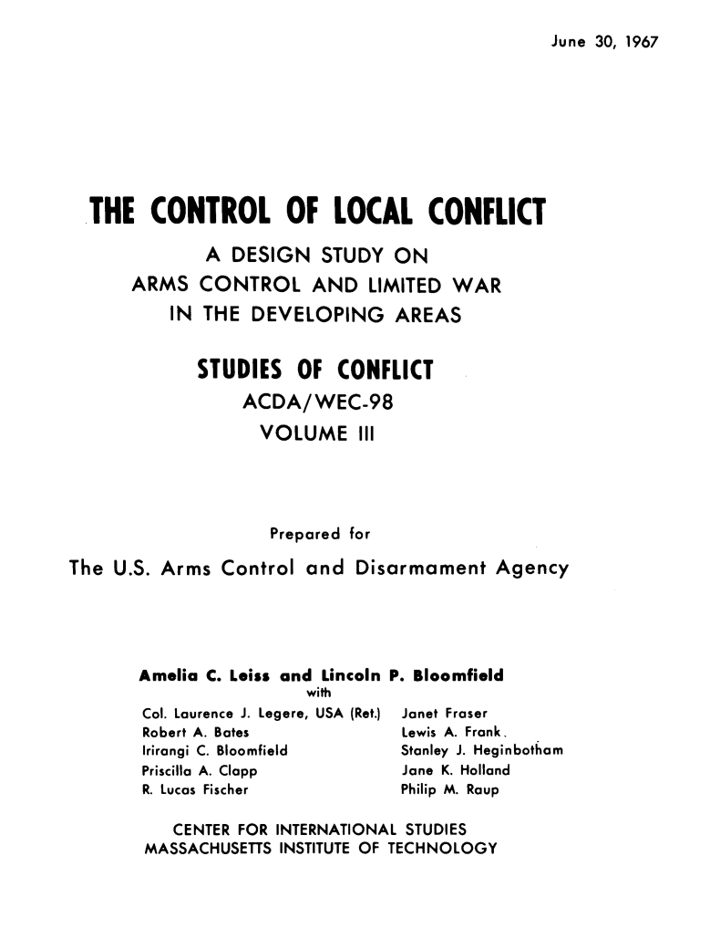handle is hein.forrel/cntlcnfl0003 and id is 1 raw text is: 
June 30, 1967


  THE   CONTROL OF LOCAL CONFLICT

              A DESIGN   STUDY  ON
      ARMS   CONTROL AND LIMITED WAR
          IN THE  DEVELOPING AREAS


             STUDIES   OF  CONFLICT

                 ACDA/WEC-98

                   VOLUME III




                   Prepared for

The U.S. Arms  Control  and  Disarmament   Agency





       Amelia C. Leiss and Lincoln P. Bloomfield
                        with


Col. Laurence J. Legere, USA (Ret.)
Robert A. Bates
Irirangi C. Bloomfield
Priscilla A. Clapp
R. Lucas Fischer


Janet Fraser
Lewis A. Frank.
Stanley J. Heginbothom
Jane K. Holland
Philip M. Raup


   CENTER FOR INTERNATIONAL STUDIES
MASSACHUSETTS INSTITUTE OF TECHNOLOGY


