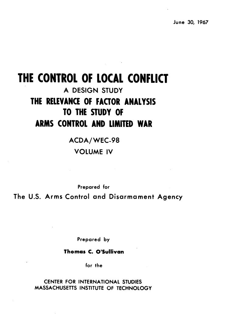 handle is hein.forrel/cntlcnfl0004 and id is 1 raw text is: 

June 30, 1967


THE   CONTROL OF LOCAL CONFLICT
             A DESIGN  STUDY
    THE  RELEVANCE OF FACTOR ANALYSIS
             TO THE STUDY  OF
      ARMS  CONTROL  AND LIMITED WAR

               ACDA/WEC-98
               VOLUME   IV



                 Prepared for
The U.S. Arms Control and Disarmament Agency




                 Prepared by
             Thomas C. O'Sullivan

                   for the

        CENTER FOR INTERNATIONAL STUDIES
      MASSACHUSETTS INSTITUTE OF TECHNOLOGY


