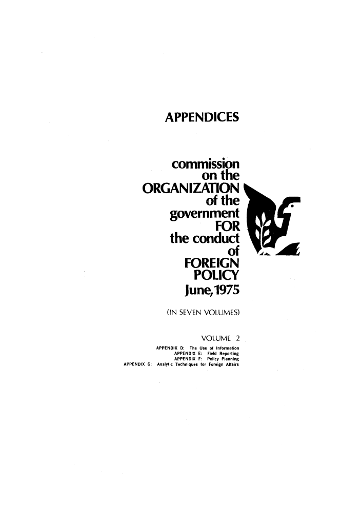 handle is hein.forrel/corgcofp0002 and id is 1 raw text is: APPENDICES
commission
on the
ORGANIZATION
of the
government
FOR
the conduct
of
FOREIGN
POLICY
June,1975
(IN SEVEN VOLUMES)
VOLUME 2
APPENDIX D: The Use of Information
APPENDIX E: Field Reporting
APPENDIX F: Policy Planning
APPENDIX G:  Analytic Techniques for Foreign Affairs


