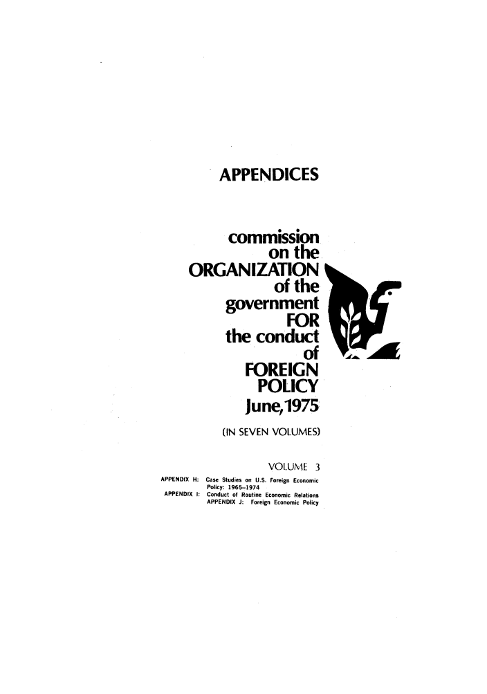 handle is hein.forrel/corgcofp0003 and id is 1 raw text is: APPENDICES

commission
on the
ORGANIZATION
of the
government
FOR
the conduct
of
FOREIGN
POLICY
June,1975
(IN SEVEN VOLUMES)
VOLUME 3
APPENDIX H: Case Studies on U.S. Foreign Economic
Policy: 1965-1974
APPENDIX I: Conduct of Routine Economic Relations
APPENDIX J: Foreign Economic Policy


