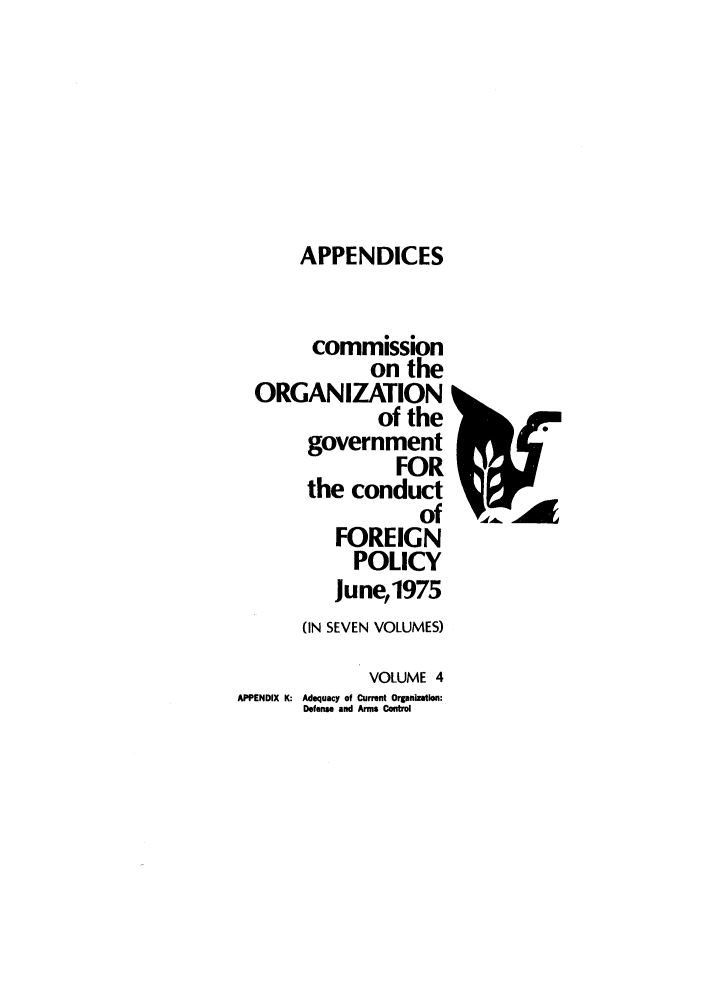 handle is hein.forrel/corgcofp0004 and id is 1 raw text is: APPENDICES
commission
on the
ORGANIZATION
of the
government
FOR
the conduct
of
FOREIGN
POLICY
June,1975
(IN SEVEN VOLUMES)
VOLUME 4
APPENDIX K: Adequacy of Current Organization:
Defense and Arms Control

Prlga


