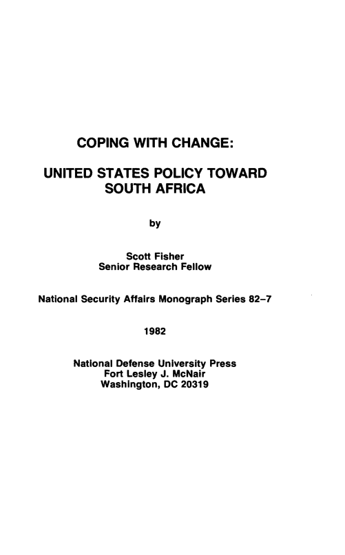 handle is hein.forrel/cpchnge0001 and id is 1 raw text is: 










COPING   WITH  CHANGE:


UNITED


STATES   POLICY   TOWARD
SOUTH AFRICA


        by


    Scott Fisher
Senior Research Fellow


National Security Affairs Monograph Series 82-7


                 1982


      National Defense University Press
           Fort Lesley J. McNair
           Washington, DC 20319



