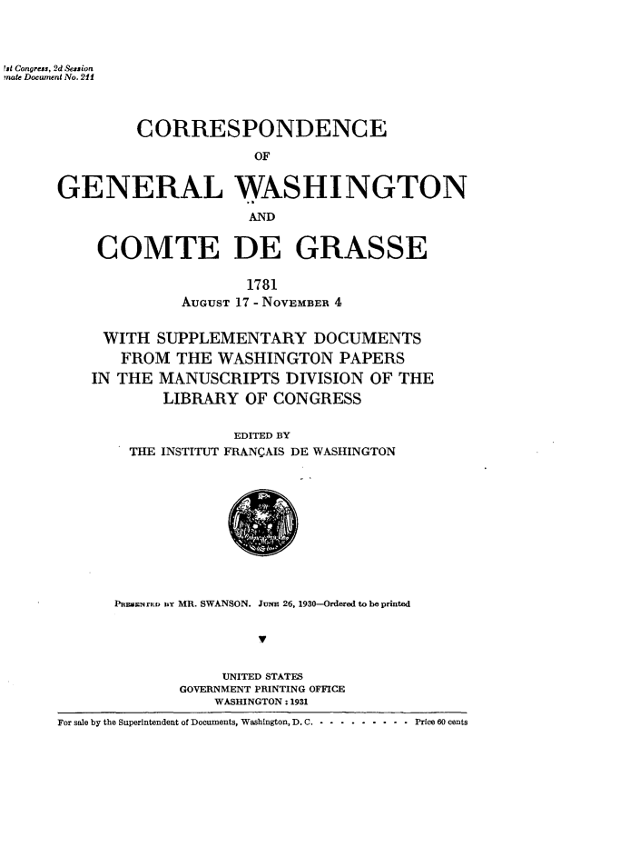 handle is hein.forrel/crpgwnc0001 and id is 1 raw text is: 



Ist Congress, 2d Session
mate Docwtment No. 211




               CORRESPONDENCE

                            OF


      GENERAL WASHINGTON

                           AND


COMTE DE GRASSE

                 1781
          AUGUST 17 - NOVEMBER 4


 WITH SUPPLEMENTARY DOCUMENTS
   FROM THE WASHINGTON PAPERS
IN THE MANUSCRIPTS DIVISION OF THE
        LIBRARY OF CONGRESS


                EDITED BY
    THE INSTITUT FRANCAIS DE WASHINGTON


      PEMeNrED uy MR. SWANSON. JuNE 26, 1930-Ordered to be printed





                  UNITED STATES
              GOVERNMENT PRINTING OFFICE
                  WASHINGTON: 1931
For sale by the Superintendent of Documents, Washington, D. C. . .. ........ ..Price 60 cents


