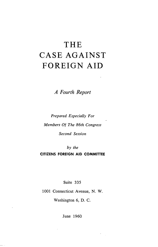 handle is hein.forrel/csagfga0001 and id is 1 raw text is: 








         THE

CASE AGAINST

FOREIGN AID




      A Fourth Report




    Prepared Especially For

  Members Of The 86th Congress

        Second Session


           by the
CITIZENS FOREIGN AID COMMITTEE





         Suite 335

 1001 Connecticut Avenue, N. W.

      Washington 6, D. C.


June 1960


