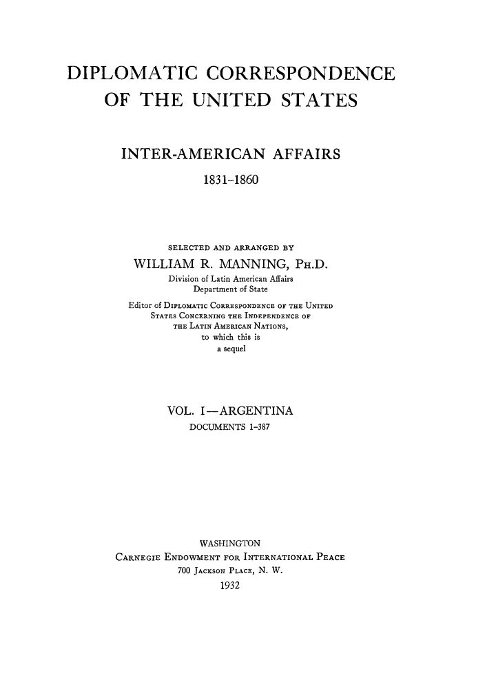 handle is hein.forrel/dcoinama0001 and id is 1 raw text is: DIPLOMATIC CORRESPONDENCE
OF THE UNITED STATES
INTER-AMERICAN AFFAIRS
1831-1860
SELECTED AND ARRANGED BY
WILLIAM     R. MANNING, Pu.D.
Division of Latin American Affairs
Department of State
Editor of DIPLOMATIC CORRESPONDENCE OF THE UNITED
STATES CONCERNING THE INDEPENDENCE OF
THE LATIN AMERICAN NATIONS,
to which this is
a sequel
VOL. I-ARGENTINA
DOCUMENTS 1-387
WASHINGTON
CARNEGIE ENDOWMENT FOR INTERNATIONAL PEACE
700 JACKSON PLACE, N. W.
1932


