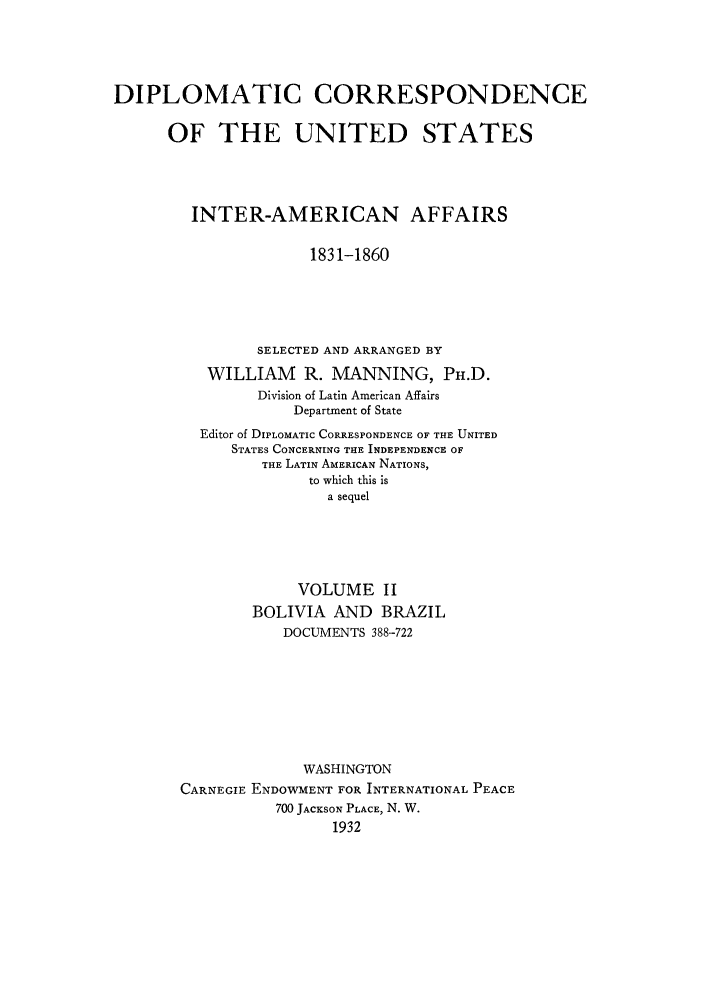 handle is hein.forrel/dcoinama0002 and id is 1 raw text is: DIPLOMATIC CORRESPONDENCE
OF THE UNITED STATES
INTER-AMERICAN AFFAIRS
1831-1860
SELECTED AND ARRANGED BY
WILLIAM     R. MANNING, PH.D.
Division of Latin American Affairs
Department of State
Editor of DIPLOMATIC CORRESPONDENCE OF THE UNITED
STATES CONCERNING THE INDEPENDENCE OF
THE LATIN AMERICAN NATIONS,
to which this is
a sequel
VOLUME II
BOLIVIA AND BRAZIL
DOCUMENTS 388-722
WASHINGTON
CARNEGIE ENDOWMENT FOR INTERNATIONAL PEACE
700 JACKSON PLACE, N. W.
1932


