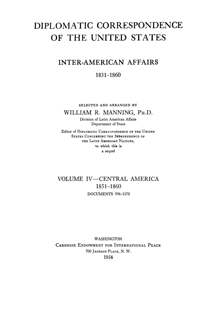 handle is hein.forrel/dcoinama0004 and id is 1 raw text is: DIPLOMATIC CORRESPONDENCE
OF THE UNITED STATES
INTER-AMERICAN AFFAIRS
1831-1860
SELECTED AND ARRANGED BY
WILLIAM R. MANNING, PH.D.
Division of Latin American Affairs
Department of State
Editor of DIPLOMATIC CORRESPONDENCE OF THE UNITED
STATES CONCERNINd THE IND1EPENDENCE OF
THE LATIN AMERICAN NATIONS,
to which this is
a sequel
VOLUME IV-CENTRAL AMERICA
1851-1860
DOCUMENTS 996-1578
WASHINGTON
CARNEGIE ENDOWMENT FOR INTERNATIONAL PEACE
700 JACKSON PLACE, N. W.
1934


