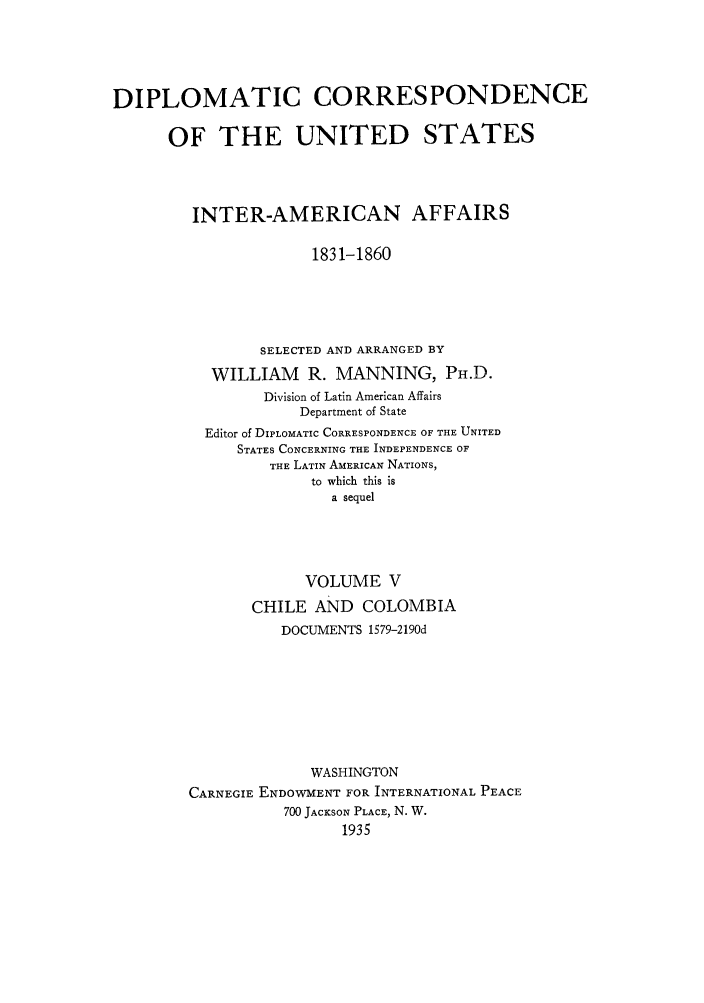 handle is hein.forrel/dcoinama0005 and id is 1 raw text is: DIPLOMATIC CORRESPONDENCE
OF THE UNITED STATES
INTER-AMERICAN AFFAIRS
1831-1860
SELECTED AND ARRANGED BY
WILLIAM R. MANNING, PH.D.
Division of Latin American Affairs
Department of State
Editor of DIPLOMATIC CORRESPONDENCE OF THE UNITED
STATES CONCERNING THE INDEPENDENCE OF
THE LATIN AMERICAN NATIONS,
to which this is
a sequel
VOLUME V
CHILE AND COLOMBIA
DOCUMENTS 1579-2190d
WASHINGTON
CARNEGIE ENDOWMENT FOR INTERNATIONAL PEACE
700 JACKSON PLACE, N. W.
1935


