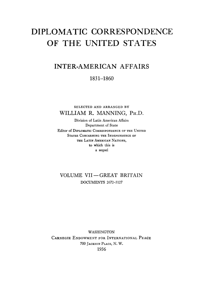 handle is hein.forrel/dcoinama0007 and id is 1 raw text is: DIPLOMATIC CORRESPONDENCE
OF THE UNITED STATES
INTER-AMERICAN AFFAIRS
1831-1860
SELECTED AND ARRANGED BY
WILLIAM     R. MANNING, PH.D.
Division of Latin American Affairs
Department of State
Editor of DIPLOMATIC CORRESPONDENCE OF THE UNITED
STATES CONCERNING THE INDEPENDENCE OF
THE LATIN AMERICAN NATIONS,
to which this is
a sequel
VOLUME VII-GREAT BRITAIN
DOCUMENTS 2672-3127
WASHINGTON
CARNEGIE ENDOWMENT FOR INTERNATIONAL PEACE
700 JACKSON PLACE, N. W.
1936



