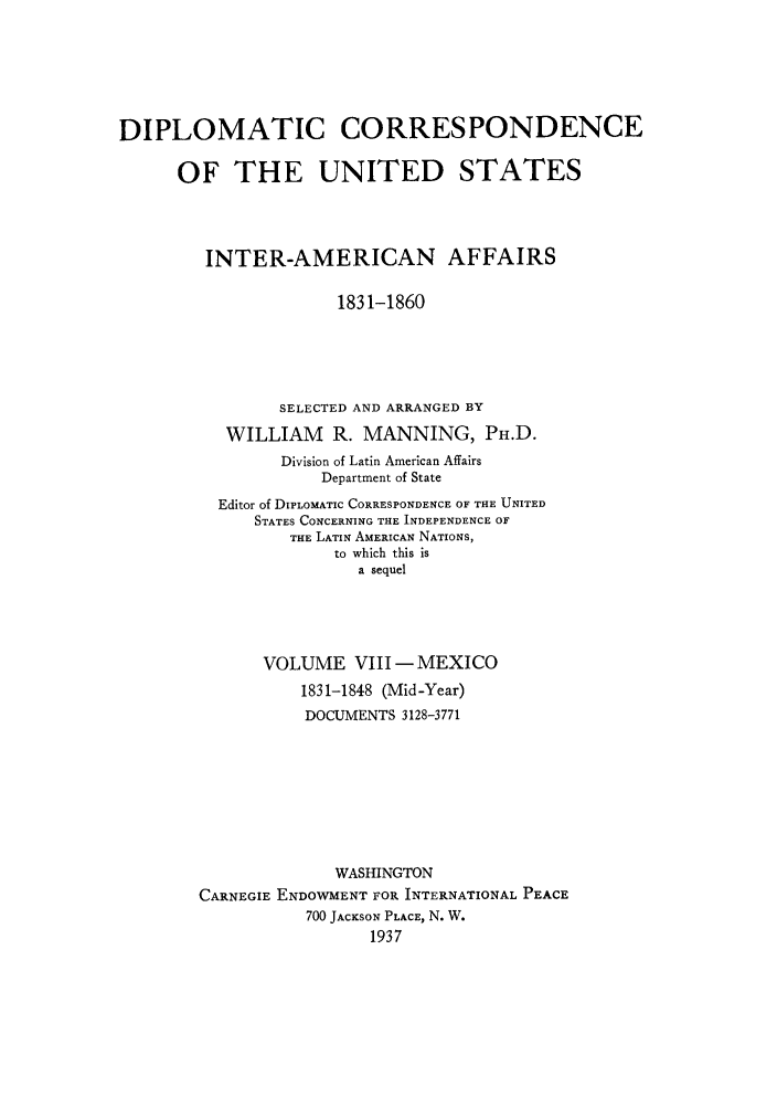 handle is hein.forrel/dcoinama0008 and id is 1 raw text is: DIPLOMATIC CORRESPONDENCE
OF THE UNITED STATES
INTER-AMERICAN AFFAIRS
1831-1860
SELECTED AND ARRANGED BY
WILLIAM R. MANNING, PH.D.
Division of Latin American Affairs
Department of State
Editor of DIPLOMATIC CORRESPONDENCE OF THE UNITED
STATES CONCERNING THE INDEPENDENCE OF
THE LATIN AMERICAN NATIONS,
to which this is
a sequel
VOLUME VIII- MEXICO
1831-1848 (Mid-Year)
DOCUMENTS 3128-3771
WASHINGTON
CARNEGIE ENDOWMENT FOR INTERNATIONAL PEACE
700 JACKSON PLACE, N. W.
1937


