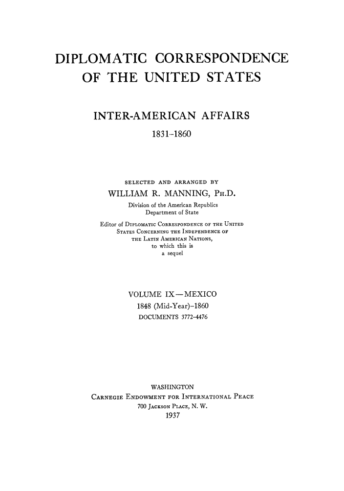handle is hein.forrel/dcoinama0009 and id is 1 raw text is: DIPLOMATIC CORRESPONDENCE
OF THE UNITED STATES
INTER-AMERICAN AFFAIRS
1831-1860
SELECTED AND ARRANGED BY
WILLIAM R. MANNING, PH.D.
Division of the American Republics
Department of State
Editor of DIPLOMATIC CORRESPONDENCE OF THE UNITED
STATES CONCERNING THE INDEPENDENCE OF
THE LATIN AMERICAN NATIONS,
to which this is
a sequel
VOLUME IX-MEXICO
1848 (Mid-Year)-1860
DOCUMENTS 3772-4476
WASHINGTON
CARNEGIE ENDOWMENT FOR INTERNATIONAL PEACE
700 JACKSON PLACE, N. W.
1937


