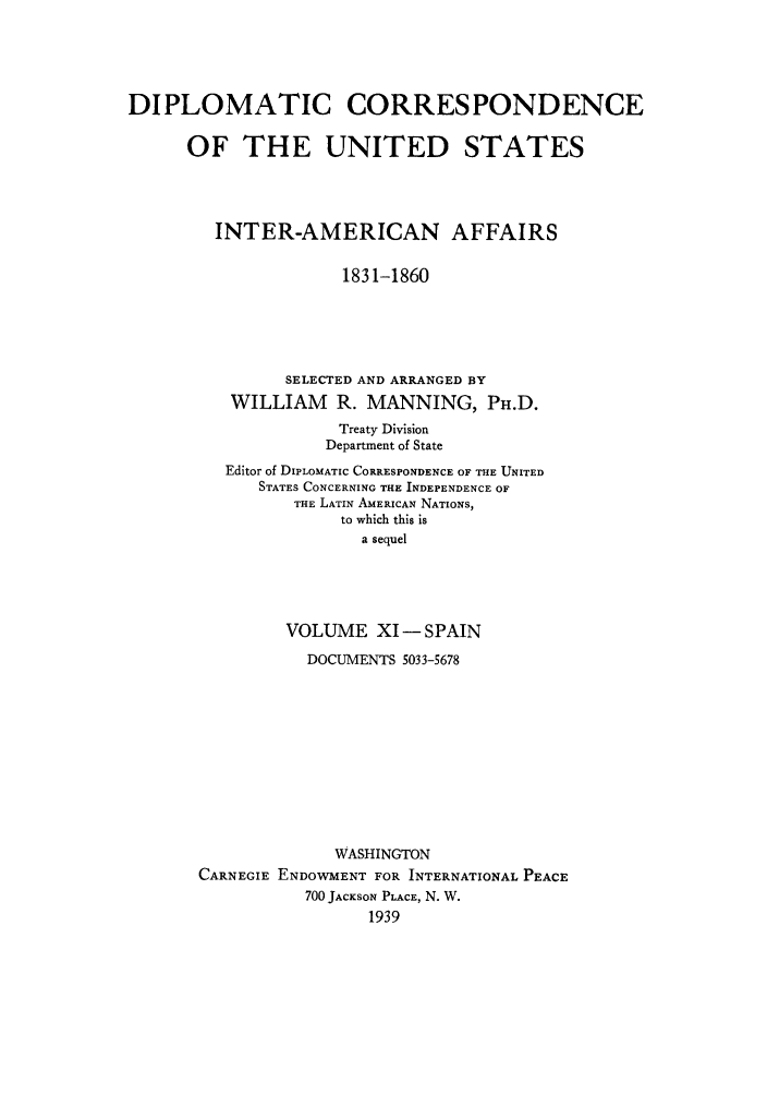 handle is hein.forrel/dcoinama0011 and id is 1 raw text is: DIPLOMATIC CORRESPONDENCE
OF THE UNITED STATES
INTER-AMERICAN AFFAIRS
1831-1860
SELECTED AND ARRANGED BY
WILLIAM R. MANNING, PH.D.
Treaty Division
Department of State
Editor of DIPLOMATIC CORRESPONDENCE OF THE UNITED
STATES CONCERNING THE INDEPENDENCE OF
THE LATIN AMERICAN NATIONS,
to which this is
a sequel
VOLUME XI- SPAIN
DOCUMENTS 5033-5678
WASHINGTON
CARNEGIE ENDOWMENT FOR INTERNATIONAL PEACE
700 JACKSON PLACE, N. W.
1939


