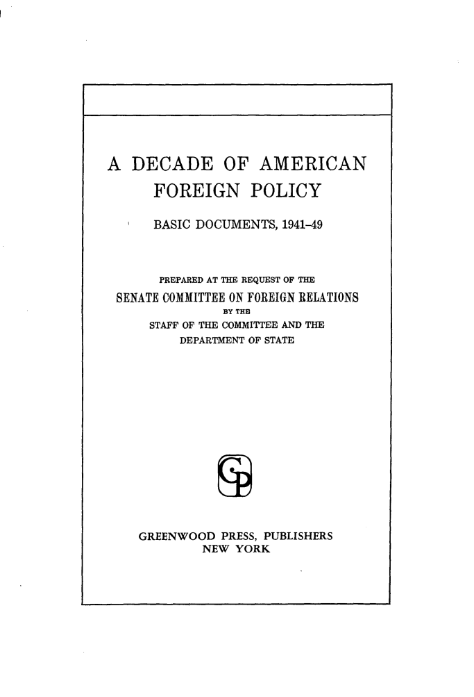 handle is hein.forrel/decafp0001 and id is 1 raw text is: 











A DECADE OF AMERICAN

      FOREIGN POLICY

      BASIC DOCUMENTS, 1941-49



      PREPARED AT THE REQUEST OF THE
 SENATE COMMITTEE ON FOREIGN RELATIONS
               BY THB
      STAFF OF THE COMMITTEE AND THE
         DEPARTMENT OF STATE














    GREENWOOD PRESS, PUBLISHERS
            NEW YORK


