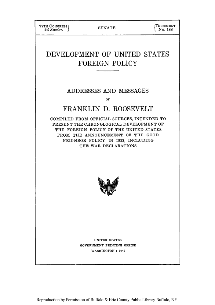 handle is hein.forrel/devusp0001 and id is 1 raw text is: 77TH CONGRESS>      SENATE             DOCUMENT
2d Session  j                        INo. 188
DEVELOPMENT OF UNITED STATES
FOREIGN POLICY
ADDRESSES AND MESSAGES
OF
FRANKLIN D. ROOSEVELT
COMPILED FROM OFFICIAL SOURCES, INTENDED TO
PRESENT THE CHRONOLOGICAL DEVELOPMENT OF
THE FOREIGN POLICY OF THE UNITED STATES
FROM THE ANNOUNCEMENT OF THE GOOD
NEIGHBOR POLICY IN 1933, INCLUDING
THE WAR DECLARATIONS
UNITED STATES
GOVERNMENT PRINTING OFFICE
WASHINGTON : 1942

Reproduction by Permission of Buffalo & Erie County Public Library Buffalo, NY


