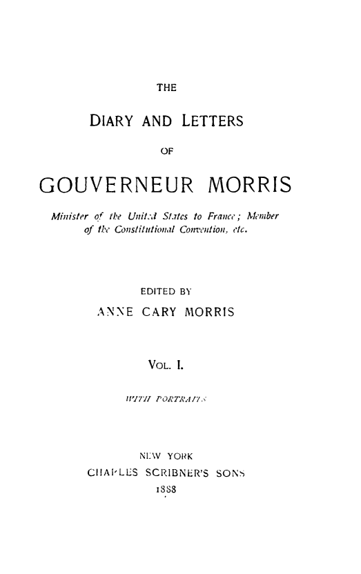 handle is hein.forrel/dialtrmor0001 and id is 1 raw text is: THE

DIARY AND       LETTERS
OF
GOUVERNEUR MORRIS
Minister of th,.e Unit.,d Stes to France; Member
of the Cons/ititional Conv'ention. etc.
EDITED BY
ANNE CARY MORRIS
VOL. 1.
IWITH PORTli,17.

NI:W YORK
CIIAPLES SCRIBNER'S SONS
1888


