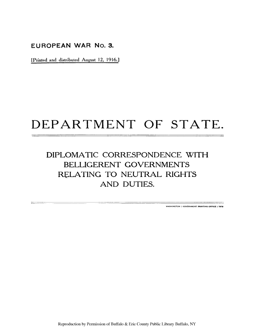 handle is hein.forrel/dicoernut0001 and id is 1 raw text is: EUROPEAN WAR No. 3.
[ Printed and distributed August 12, 1916.]

DEPARTMENT OF STATE.

DIPLOMATIC CORRESPONDENCE WITH
BELLIGERENT GOVERNMENTS
RJLATING TO NEUTRAL RIGHTS
AND DUTIES.

WASHINGTON : GOVERNMENT PRINTING OFFICE - 1910

Reproduction by Permission of Buffalo & Erie County Public Library Buffalo, NY


