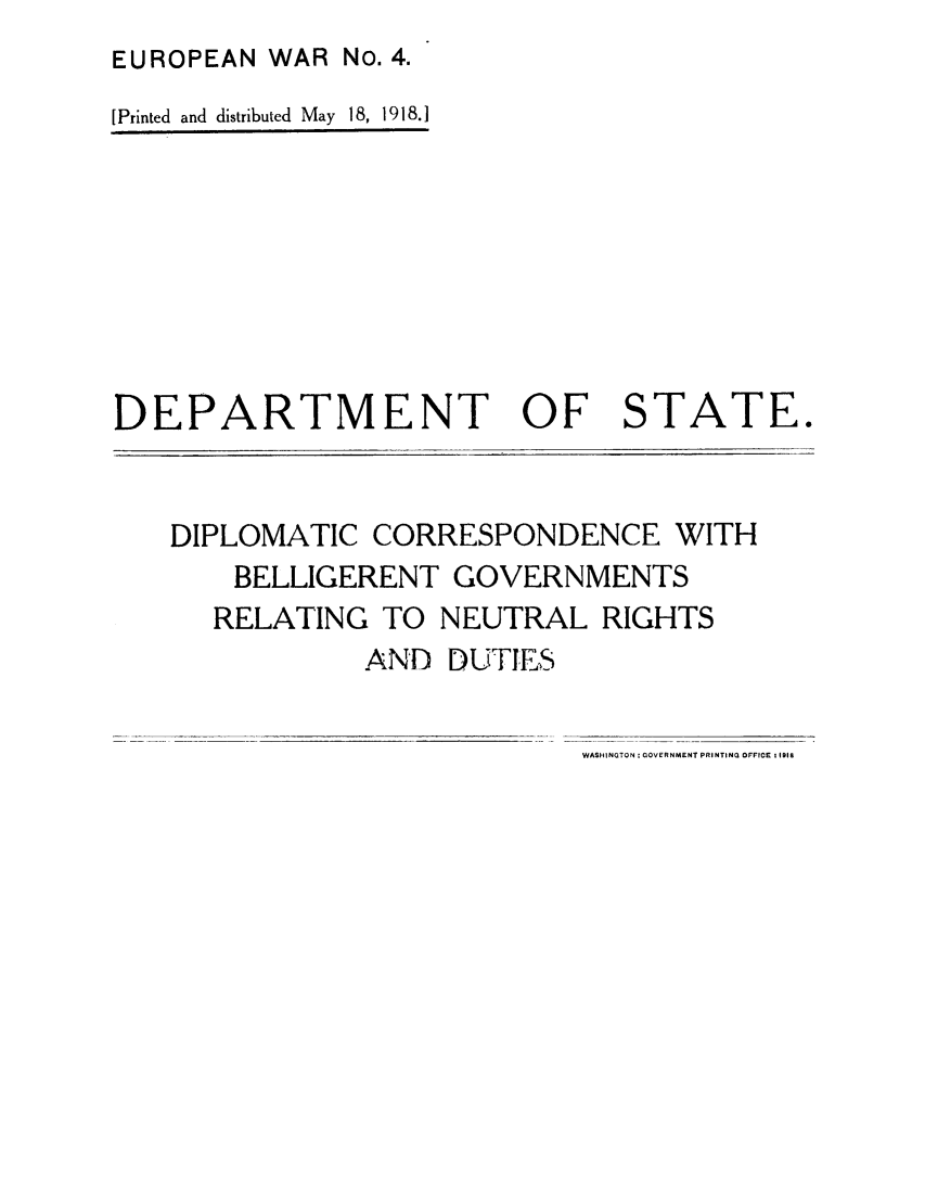 handle is hein.forrel/dicrenutr0001 and id is 1 raw text is: EUROPEAN WAR No. 4.
[Printed and distributed May 18, 1918.]

DEPARTMENT OF STATE.

DIPLOMATIC CORRESPONDENCE WITH
BELLIGERENT GOVERNMENTS
RELATING TO NEUTRAL RIGHTS
AND DUTIES

WASHINGTON : GOVERNMENT PRINTING OFFICE I II8


