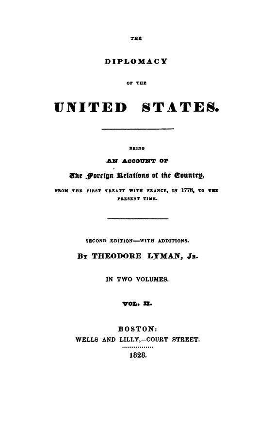 handle is hein.forrel/diplous0002 and id is 1 raw text is: 




THE


           DIPLOMACY


                OF THE



UNITED             STATES.


                BRING

           AN ACCOUNT Or

   afht sortdgn Arlat(ous of the countrv,

FROM THE FIRST TREATY WITH FRANCE, xti 1778, TO THE
             PRESENT TIME.





       SECOND EDITION-WITH ADDITIONS.

     By THEODORE    LYMAN, Ji.


           IN TWO VOLUMES.



               VOL. TT.



               BOSTON:
    WELLS AND LILLY,-COURT STREET.
               ... 2.. ... o
               1828.


