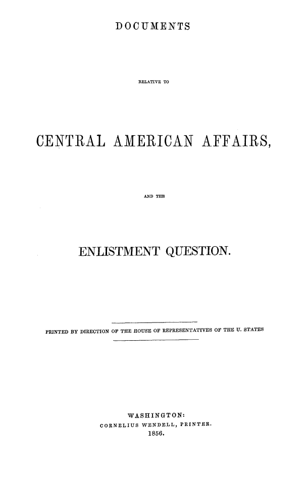 handle is hein.forrel/dpcamfeq0001 and id is 1 raw text is: 


               DOCUMENTS







                   RELATIVE TO








CENTRAL AMERICAN AFFAIRS,






                    ANDTH


      ENLISTMENT QUESTION.










PRINTED BY DIRECTION OF THE HOUSE OF REPRESENTATIVES OF THE U. STATES











               WASHINGTON:
          CORNELIUS WENDELL, PRINTER.
                   1856.


