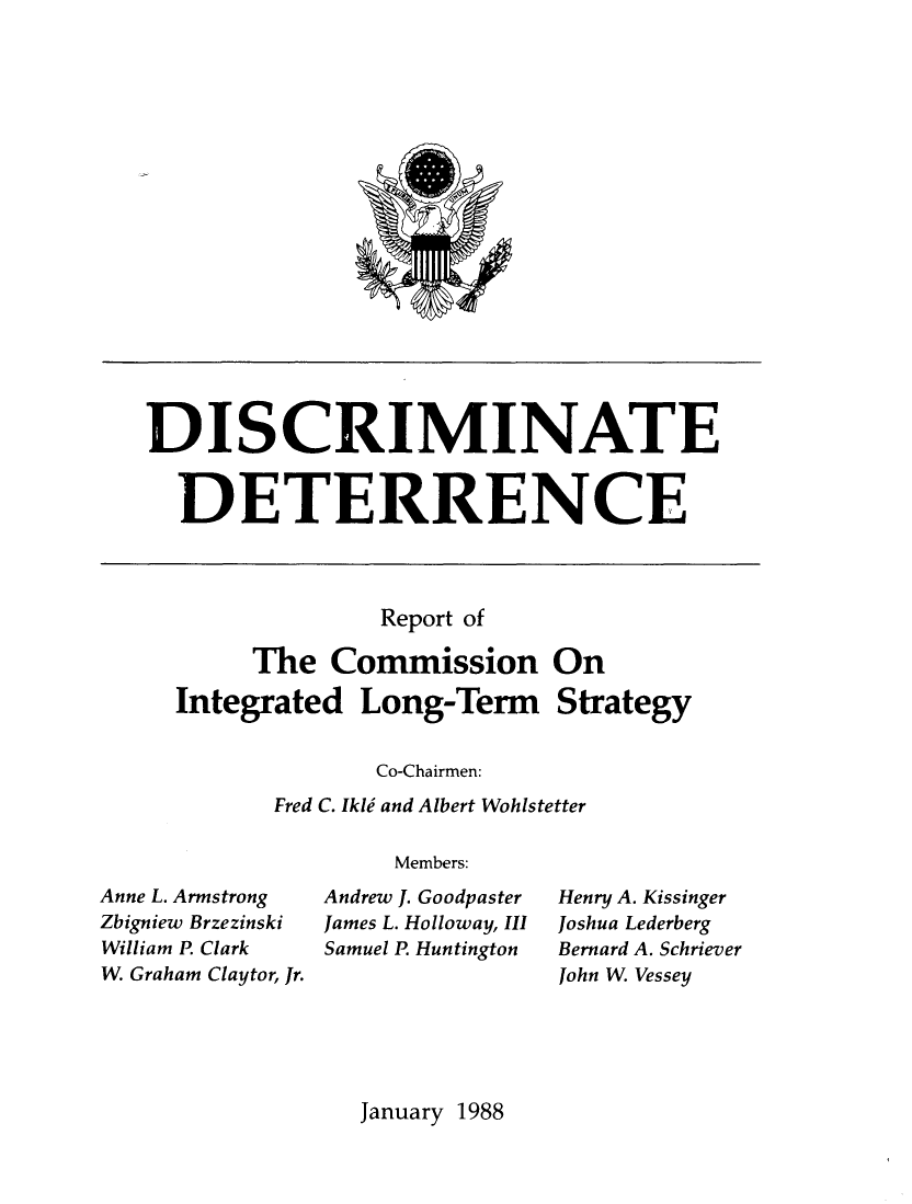 handle is hein.forrel/dscdtrnc0001 and id is 1 raw text is: 



















DISCRIMINATE


  DETERRENCE


              Report of

     The   Commission On

Integrated   Long-Term Strategy

              Co-Chairmen:
       Fred C. Ikli and Albert Wohlstetter

               Members:


Anne L. Armstrong
Zbigniew Brzezinski
William P. Clark
W. Graham Claytor, Jr.


Andrew J. Goodpaster
James L. Holloway, II
Samuel P Huntington


Henry A. Kissinger
Joshua Lederberg
Bernard A. Schriever
John W. Vessey


January 1988


4V



