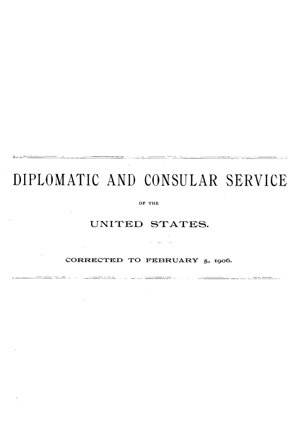 handle is hein.forrel/dtcrsvus0001 and id is 1 raw text is: 



















DIPLOMATIC AND CONSULAR SERVICE

                OF THE


UNI TED


STrATErS.


CORHECI'HED TO FEBRUARY 5, x9o6.


