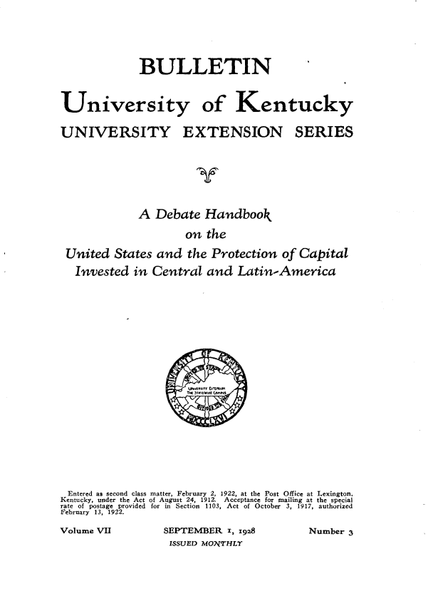 handle is hein.forrel/dthbkotus0001 and id is 1 raw text is: 



             BULLETIN

University of Kentucky

UNIVERSITY EXTENSION SERIES

                       y


             A Debate Handbook
                     on the
 United States and the Protection of Capital
 Invested in Central and Latin-America


Entered as second class matter, February 2, 1922, at the Post Office at Lexington,
Kentucky, under the Act of August 24, 1912. Acceptance for mailing at the special
rate of postage provided for in Section 1103, Act of October 3, 1917, authorized
February 13, 1922.
Volume VII        SEPTEMBER I, x928       Number 3
                   ISSUED MONTHLT



